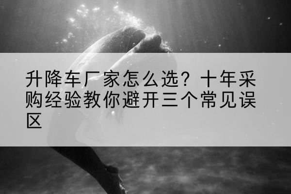 白云鄂博矿升降车厂家-怎么选?十年采购经验教你避开三个常见误区