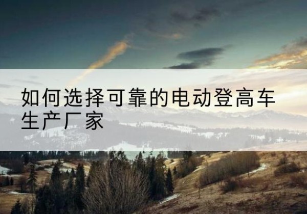 白云鄂博矿电动登高车厂家-如何选择可靠的电动登高车生产厂家