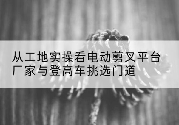 白云鄂博矿电动剪叉升降平台厂家-从工地实操看电动剪叉平台厂家与登高车挑选门道